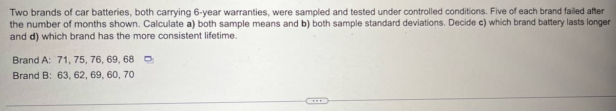 Two brands of car batteries, both carrying 6-year warranties, were sampled and tested under controlled conditions. Five of each brand failed after
the number of months shown. Calculate a) both sample means and b) both sample standard deviations. Decide c) which brand battery lasts longer
and d) which brand has the more consistent lifetime.
Brand A: 71, 75, 76, 69, 68
Brand B: 63, 62, 69, 60, 70
