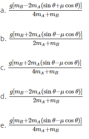 giTg-211A (sin θ+μcos θ)]
4ma+mg
a.
glimg +2τ (sin θ-μcos θ)]
b.
2ma+mg
g[mg+2ma(sin 0-µ cos 0)]
с.
c.
4ma+mg
d.
gimug-2mA(sin θ-μcos θ)]
2ma+mg
g|mg+2m,(sin 0–µ cos 0)]
е.
4ma+mB
