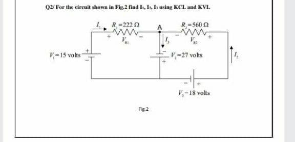 Q2 For the circuit shown in Fig.2 find I, Is, L using KCL and KVL
1. R-222 n
R.=560 2
A
V
V-15 volts
V-27 volts
V,-18 volts
Fig 2
