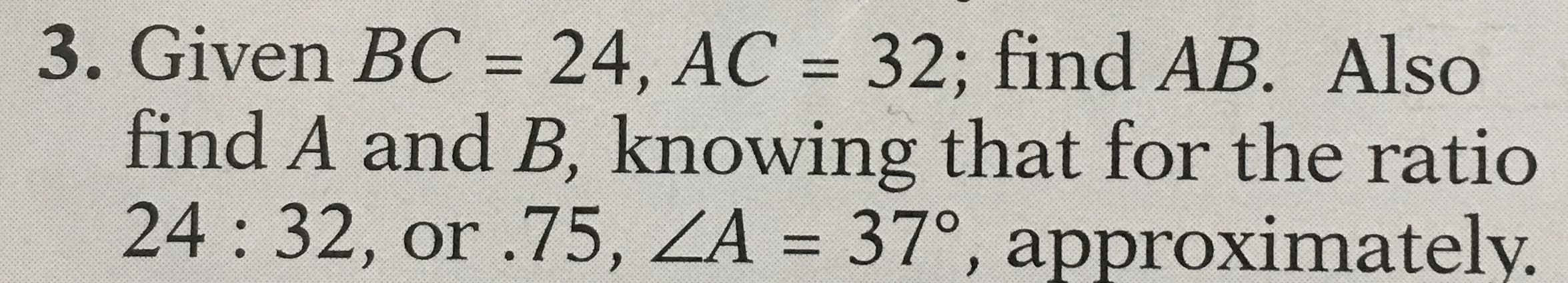 Given BC = 24, AC = 32; find AB. Also
find A and B, knowing that for the ratio
24:32, or .75, ZA = 37°, approximately.
%3D
