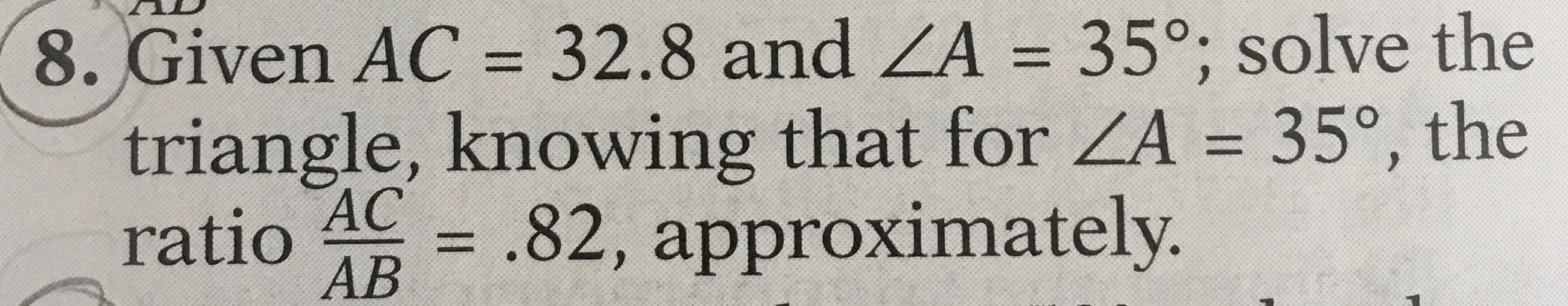 Given AC = 32.8 and ZA = 35°; solve the
%3D
%3D
triangle, knowing that for ZA = 35°, the
ratio
%3D
АС
= .82, approximately.
%3D
AB
