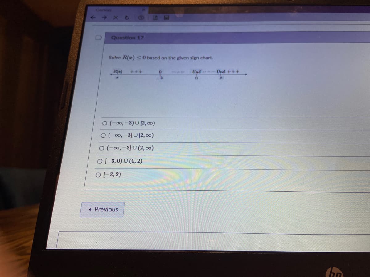 Canvas
Question 17
Solve R(z) < 0 based on the given sign chart.
R(x)
+++
Und- Und +++
-3
0(-00,-3) U [2, 00)
O(-00,-3] U [2, 00)
O (-0,-3] U (2, 00)
O -3, 0) U (0, 2)
O [-3, 2)
Previous
