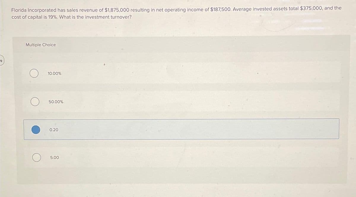 9
Florida Incorporated has sales revenue of $1,875,000 resulting in net operating income of $187,500. Average invested assets total $375,000, and the
cost of capital is 19%. What is the investment turnover?
Multiple Choice
10.00%
50.00%
0.20
5.00