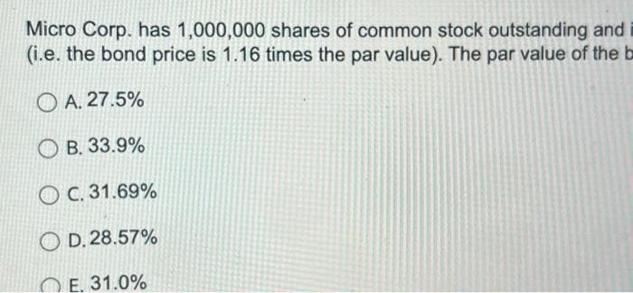 Micro Corp. has 1,000,000 shares of common stock outstanding and
(i.e. the bond price is 1.16 times the par value). The par value of the b
OA. 27.5%
B. 33.9%
OC. 31.69%
OD. 28.57%
E. 31.0%