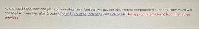 Keisha has $5,000 now and plans on investing it in a fund that will pay her 16% interest compounded quarterly. How much will
she have accumulated after 2 years? (PV of $1. FV of $1. PVA of $1, and FVA of $1) (Use appropriate factor(s) from the tables
provided.)