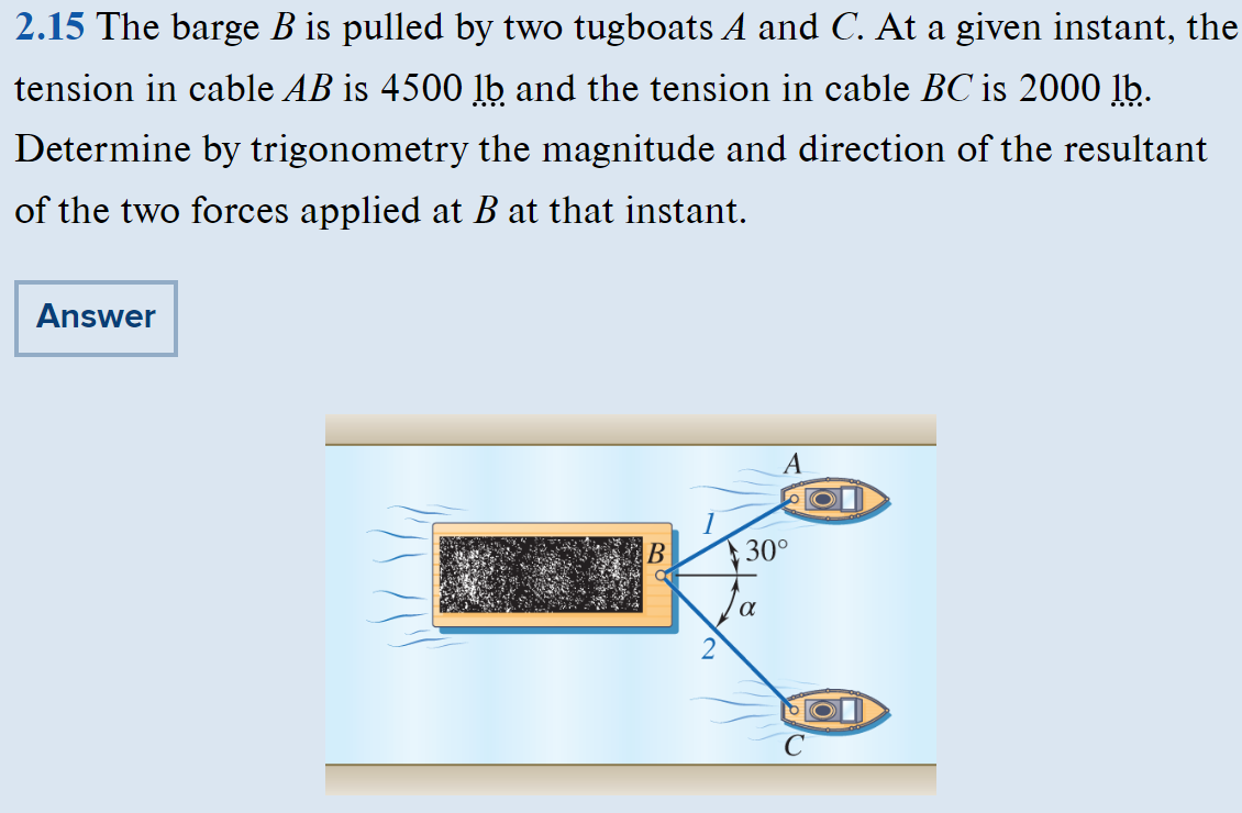 2.15 The barge B is pulled by two tugboats A and C. At a given instant, the
tension in cable AB is 4500 lb and the tension in cable BC is 2000 lb.
Determine by trigonometry the magnitude and direction of the resultant
of the two forces applied at B at that instant.
Answer
B
2
A
30°
Ja