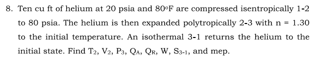 8. Ten cu ft of helium at 20 psia and 80°F are compressed isentropically 1-2
to 80 psia. The helium is then expanded polytropically 2-3 with n = 1.30
to the initial temperature. An isothermal 3-1 returns the helium to the
initial state. Find T2, V2, P3, Qa, QR, W, S3-1, and mep.
