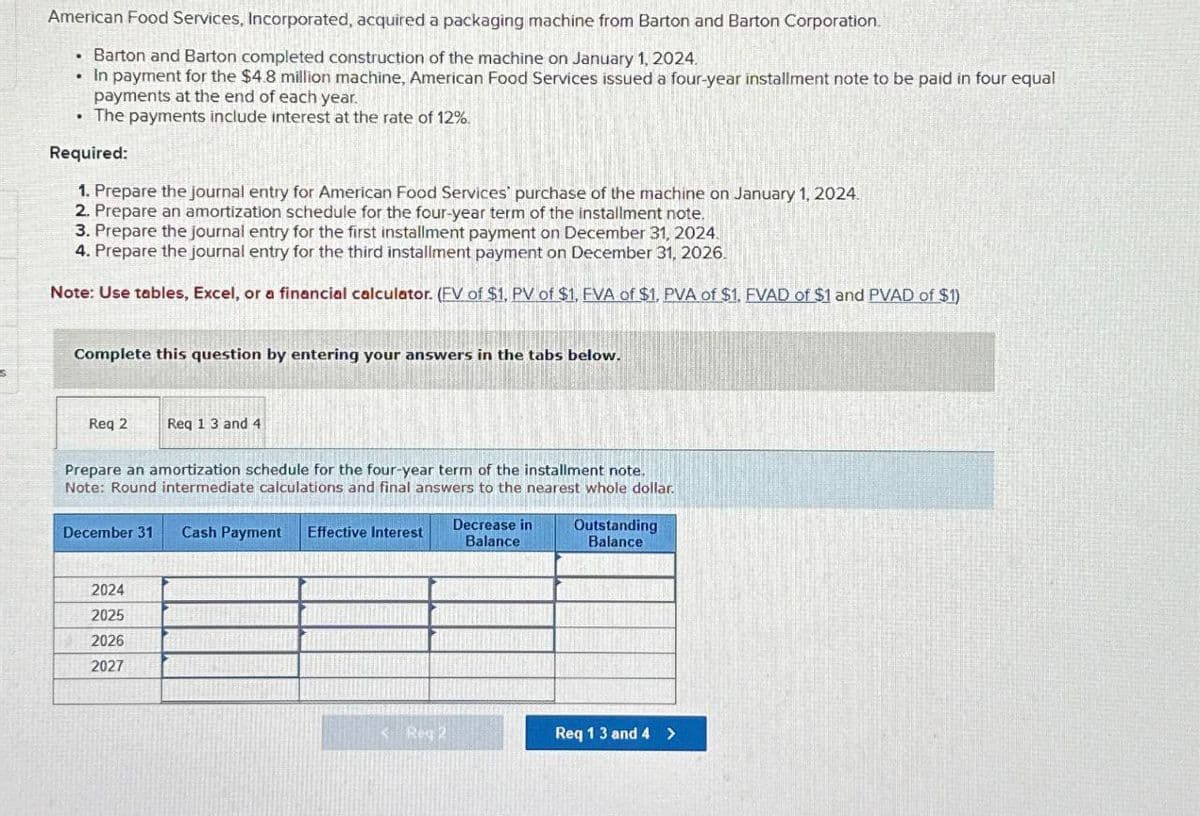 American Food Services, Incorporated, acquired a packaging machine from Barton and Barton Corporation.
.Barton and Barton completed construction of the machine on January 1, 2024.
⚫ In payment for the $4.8 million machine, American Food Services issued a four-year installment note to be paid in four equal
payments at the end of each year.
. The payments include interest at the rate of 12%.
Required:
1. Prepare the journal entry for American Food Services' purchase of the machine on January 1, 2024.
2. Prepare an amortization schedule for the four-year term of the installment note.
3. Prepare the journal entry for the first installment payment on December 31, 2024.
4. Prepare the journal entry for the third installment payment on December 31, 2026.
Note: Use tables, Excel, or a financial calculator. (FV of $1, PV of $1, FVA of $1, PVA of $1. FVAD of $1 and PVAD of $1)
Complete this question by entering your answers in the tabs below.
Req 2
Req 1 3 and 4
Prepare an amortization schedule for the four-year term of the installment note.
Note: Round intermediate calculations and final answers to the nearest whole dollar.
December 31 Cash Payment Effective Interest
2024
2025
2026
2027
Decrease in
Balance
Outstanding
Balance
S Reg 2
Req 1 3 and 4 >