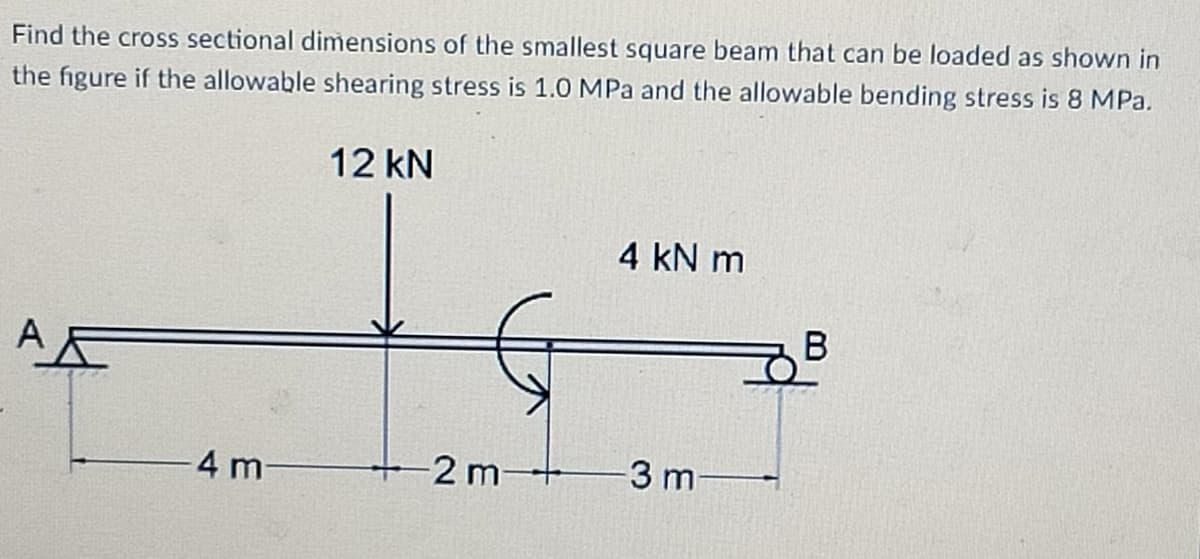 Find the cross sectional dimensions of the smallest square beam that can be loaded as shown in
the figure if the allowable shearing stress is 1.0 MPa and the allowable bending stress is 8 MPa.
12 kN
4 kN m
4 m-
2 m+
-3 m
