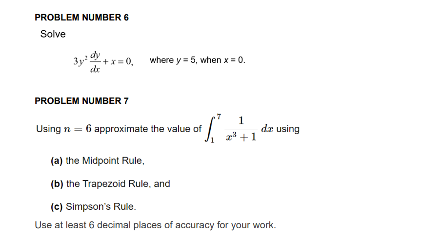 PROBLEM NUMBER 6
Solve
3y z dy
- + x = 0,
dx
PROBLEM NUMBER 7
where y = 5, when x = 0.
T
Using n = 6 approximate the value of
1
x³ + 1
da using
(a) the Midpoint Rule,
(b) the Trapezoid Rule, and
(c) Simpson's Rule.
Use at least 6 decimal places of accuracy for your work.