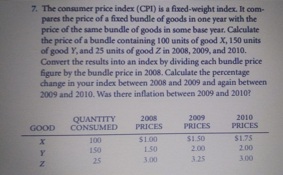 7. The consumer price index (CPI) is a fixed-weight index., It com-
pares the price of a fixed bundle of goods in one year with the
price of the same bundle of goods in some base year. Calculate
the price of a bundle containing 100 units of good X, 150 units
of good Y, and 25 units of good Z in 2008, 2009, and 2010.
Convert the results into an index by dividing each bundle price
figure by the bundle price in 2008. Calculate the percentage
change in your index between 2008 and 2009 and again between
2009 and 2010. Was there inflation between 2009 and 2010?
2009
PRICES
2010
PRICES
2008
QUANTITY
GOOD CONSUMED
PRICES
100
S1.00
S1.50
S1.75
150
1.50
2.00
2.00
25
3.00
3.25
3.00
