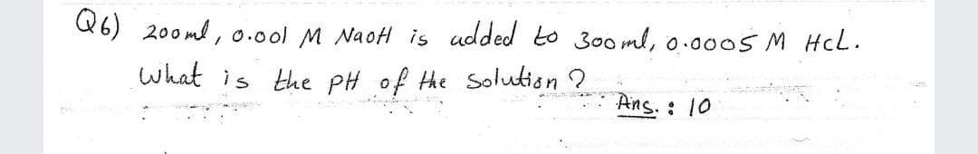 Q6) 200 ml , 0.0ol M NaoH is udded to 300 ml, o.0005M HcL.
what is the PH of the Soluution ?
Ans. : 10
