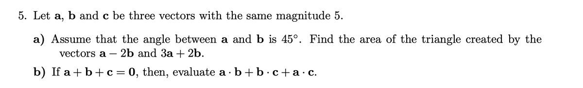 5. Let a, b and c be three vectors with the same magnitude 5.
a) Assume that the angle between a and b is 45°. Find the area of the triangle created by the
vectors a 2b and 3a + 2b.
b) If a + b + c = 0, then, evaluate a b + b c+a.c.
·