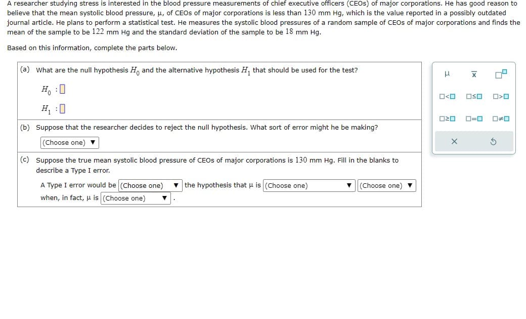 A researcher studying stress is interested in the blood pressure measurements of chief executive officers (CEOS) of major corporations. He has good reason to
believe that the mean systolic blood pressure, μ, of CEOs of major corporations is less than 130 mm Hg, which is the value reported in a possibly outdated
journal article. He plans to perform a statistical test. He measures the systolic blood pressures of a random sample of CEOs of major corporations and finds the
mean of the sample to be 122 mm Hg and the standard deviation of the sample to be 18 mm Hg.
Based on this information, complete the parts below.
(a) What are the null hypothesis Ho and the alternative hypothesis H₁ that should be used for the test?
HO
(b) Suppose that the researcher decides to reject the null hypothesis. What sort of error might he be making?
(Choose one) ▼
(c) Suppose the true mean systolic blood pressure of CEOs of major corporations is 130 mm Hg. Fill in the blanks to
describe a Type I error.
A Type I error would be (Choose one) the hypothesis that μ is (Choose one)
when, in fact, u is (Choose one) ▼
▼ (Choose one)
μ
O<O
X
X
OSO
7²
-0
口く口
020 ロ=ロ 0#0
G