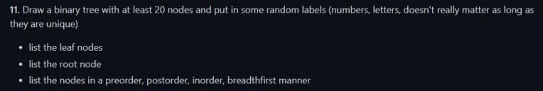 11. Draw a binary tree with at least 20 nodes and put in some random labels (numbers, letters, doesn't really matter as long as
they are unique)
list the leaf nodes
• list the root node
• list the nodes in a preorder, postorder, inorder, breadthfirst manner
