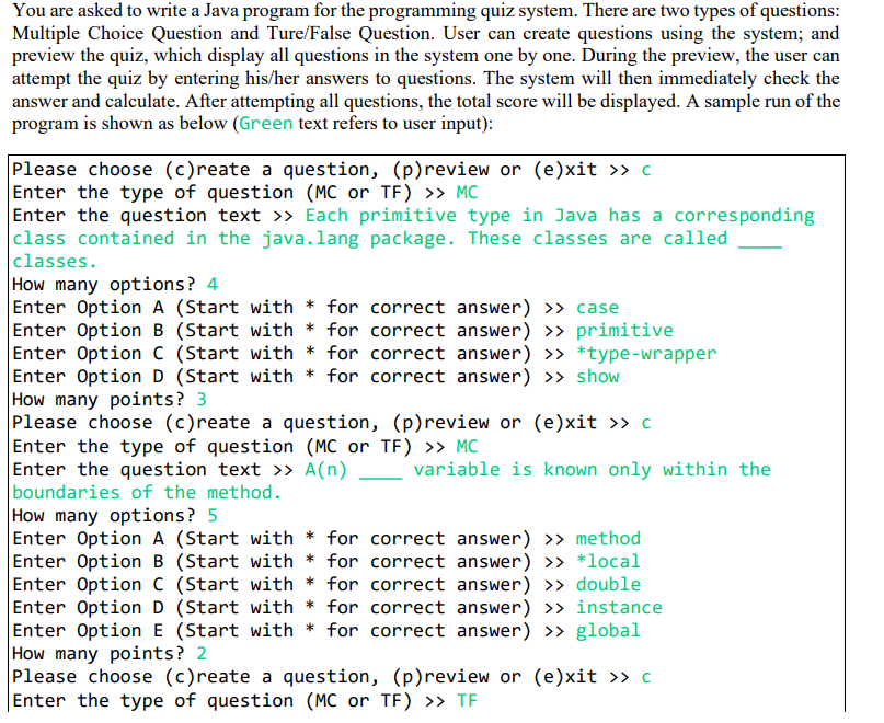 You are asked to write a Java program for the programming quiz system. There are two types of questions:
Multiple Choice Question and Ture/False Question. User can create questions using the system; and
preview the quiz, which display all questions in the system one by one. During the preview, the user can
attempt the quiz by entering his/her answers to questions. The system will then immediately check the
answer and calculate. After attempting all questions, the total score will be displayed. A sample run of the
program is shown as below (Green text refers to user input):
Please choose (c)reate a question, (p)review or (e)xit >» c
Enter the type of question (MC or TF) » MC
Enter the question text >> Each primitive type in Java has a corresponding
|class contained in the java.lang package. These classes are called
|classes.
How many options? 4
Enter Option A (Start with * for correct answer) >> case
Enter Option B (Start with * for correct answer) >> primitive
Enter Option C (Start with * for correct answer) >> *type-wrapper
Enter Option D (Start with * for correct answer) >> show
How many points? 3
Please choose (c)reate a question, (p)review or (e)xit >> c
Enter the type of question (MC or TF) >> MC
Enter the question text >> A(n)
boundaries of the method.
How many options? 5
Enter Option A (Start with * for correct answer) >> method
Enter Option B (Start with * for correct answer) >> *local
Enter Option C (Start with * for correct answer) » double
Enter Option D (Start with * for correct answer) >> instance
Enter Option E (Start with * for correct answer) >> global
How many points? 2
Please choose (c)reate a question, (p)review or (e)xit >> c
Enter the type of question (MC or TF) >» TF
variable is known only within the
