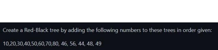 Create a Red-Black tree by adding the following numbers to these trees in order given:
10,20,30,40,50,60,70,80, 46, 56, 44, 48, 49
