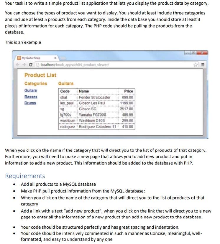 Your task is to write a simple product list application that lets you display the product data by category.
You can choose the types of product you want to display. You should at least include three categories
and include at least 5 products from each category. Inside the data base you should store at least 3
pieces of information for each category. The PHP code should be pulling the products from the
database.
This is an example
OMy Guitar Shop
C D localhost/book apps/ch04_product viewer/
Product List
Categories
Guitars
Guitars
Code
Name
Price
Fender Stratocaster
strat
les_paul Gibson Les Paul
Basses
699 00
Druma
1199.00
2517 00
489.99
Gibson SG
fg700s
washburn Washburn D10S
rodriguez Rodriguez Caballero 11
Yamaha FG700S
299.00
415 00
When you click on the name if the category that will direct you to the list of products of that category.
Furthermore, you will need to make a new page that allows you to add new product and put in
information to add a new product. This information should be added to the database with PHP.
Requirements
• Add all products to a MYSQL database
Make PHP pull product information from the MYSQL database:
When you click on the name of the category that will direct you to the list of products of that
category
Add a link with a text "add new product", when you click on the link that will direct you to a new
page to enter all the information of a new product then add a new product to the database.
• Your code should be structured perfectly and has great spacing and indentation.
Your code should be intensively commented in such a manner as Concise, meaningful, well-
formatted, and easy to understand by any one
