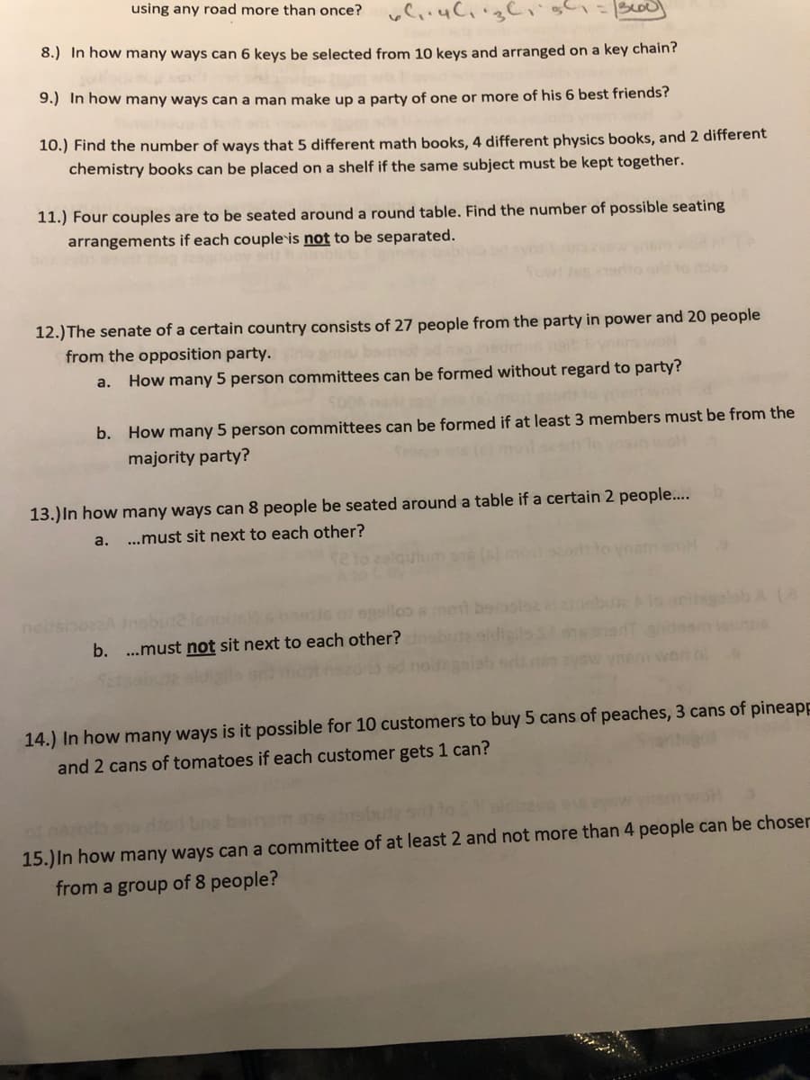 using any road more than once?
Boo
8.) In how many ways can 6 keys be selected from 10 keys and arranged on a key chain?
9.) In how many ways can a man make up a party of one or more of his 6 best friends?
10.) Find the number of ways that 5 different math books, 4 different physics books, and 2 different
chemistry books can be placed on a shelf if the same subject must be kept together.
11.) Four couples are to be seated around a round table. Find the number of possible seating
arrangements if each couple is not to be separated.
12.) The senate of a certain country consists of 27 people from the party in power and 20 people
from the opposition party.
a.
How many 5 person committees can be formed without regard to party?
b. How many 5 person committees can be formed if at least 3 members must be from the
majority party?
13.) In how many ways can 8 people be seated around a table if a certain 2 people..
a.
...must sit next to each other?
ellos
seleb A (a
neso
b. ...must not sit next to each other?
14.) In how many ways is it possible for 10 customers to buy 5 cans of peaches, 3 cans of pineapp
and 2 cans of tomatoes if each customer gets 1 can?
15.)In how many ways can a committee of at least 2 and not more than 4 people can be choser
from a group of 8 people?
