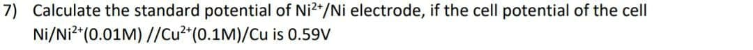 7) Calculate the standard potential of Ni2*/Ni electrode, if the cell potential of the cell
Ni/Ni²"(0.01M) //Cu²*(0.1M)/Cu is 0.59V
