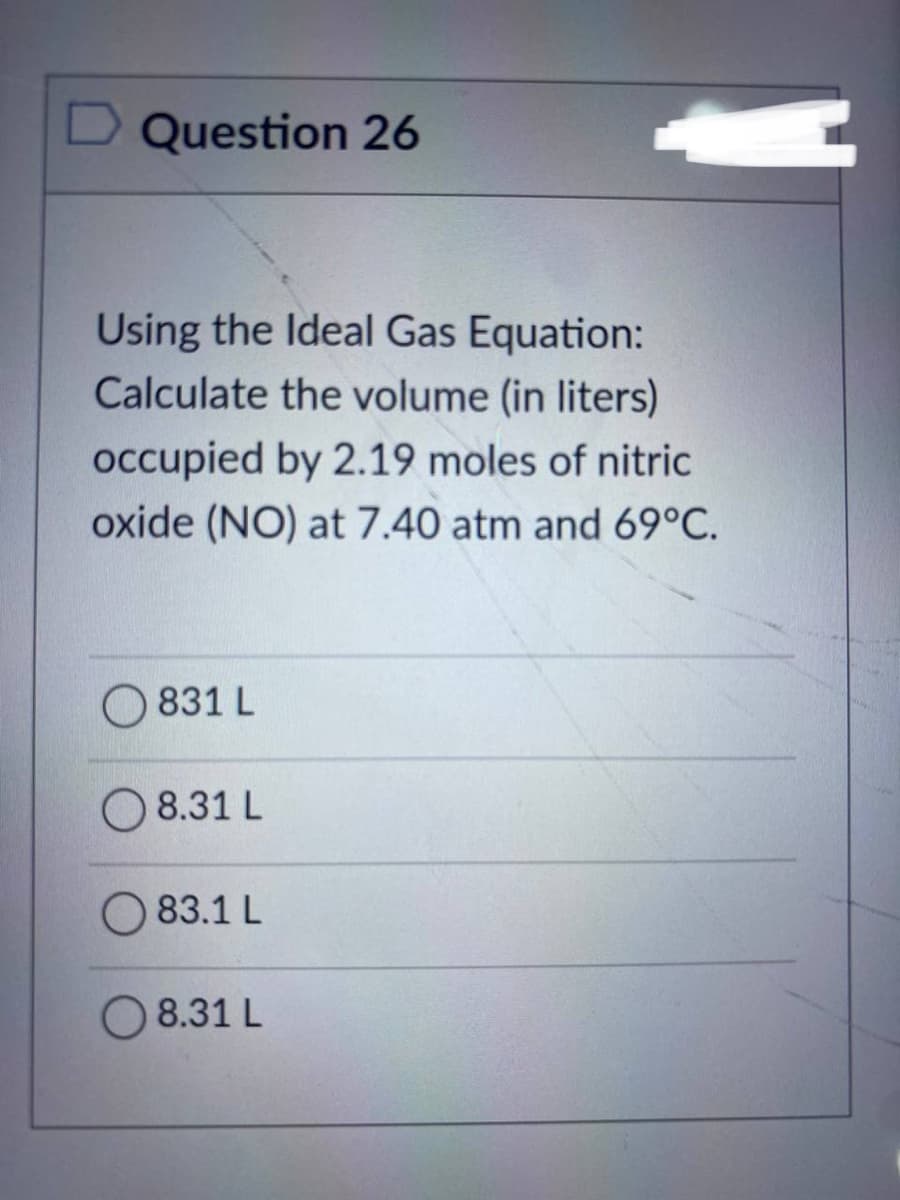 D Question 26
Using the Ideal Gas Equation:
Calculate the volume (in liters)
occupied by 2.19 moles of nitric
oxide (NO) at 7.40 atm and 69°C.
831 L
8.31 L
83.1 L
N
8.31 L