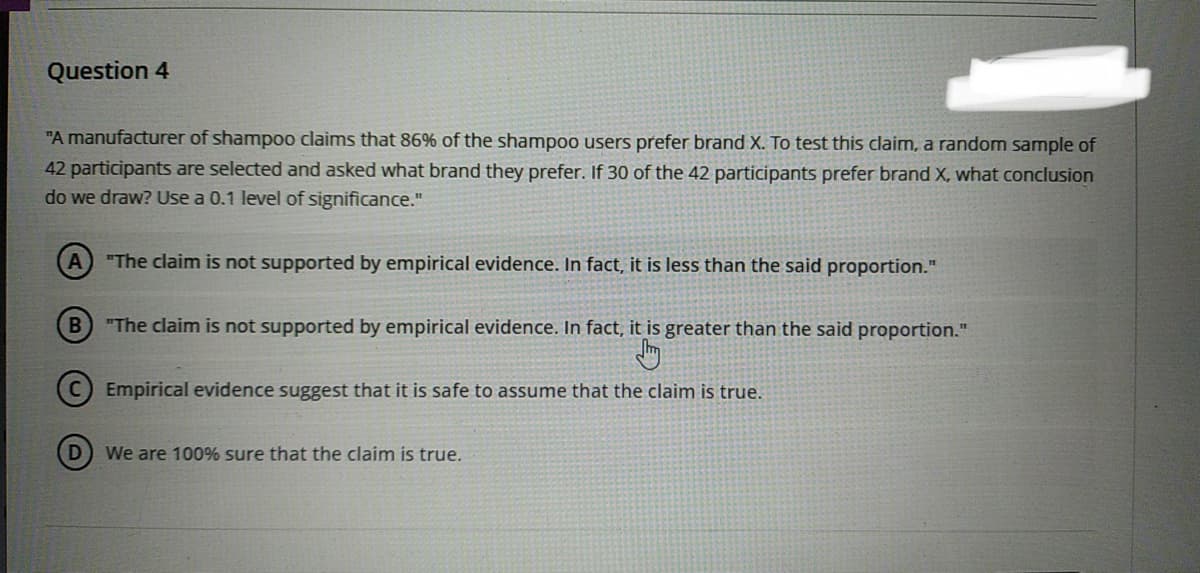 Question 4
"A manufacturer of shampoo claims that 86% of the shampoo users prefer brand X. To test this claim, a random sample of
42 participants are selected and asked what brand they prefer. If 30 of the 42 participants prefer brand X, what conclusion
do we draw? Use a 0.1 level of significance."
(A) "The claim is not supported by empirical evidence. In fact, it is less than the said proportion."
B) "The claim is not supported by empirical evidence. In fact, it is greater than the said proportion."
Jhy
Empirical evidence suggest that it is safe to assume that the claim is true.
D
We are 100% sure that the claim is true.