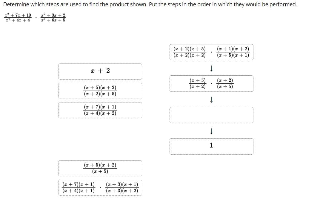 Determine which steps are used to find the product shown. Put the steps in the order in which they would be performed.
x² + 3x + 2
x² + 7x + 10
x² + 4x + 4
x² + 6x + 5
x + 2
(x + 5) (x + 2)
(x + 2)(x + 5)
(x + 7)(x + 1)
(x + 4)(x + 2)
(x + 5)(x + 2)
(x + 5)
(x + 7)(x + 1)
(x + 4) (x + 1)
(x + 3)(x + 1)
(x+3)(x + 2)
(x + 2)(x + 5)
(x + 2)(x + 2)
(x + 5)
(x + 2)
↓
1
(x + 1)(x + 2)
(x + 5)(x + 1)
(x + 2)
(x + 5)