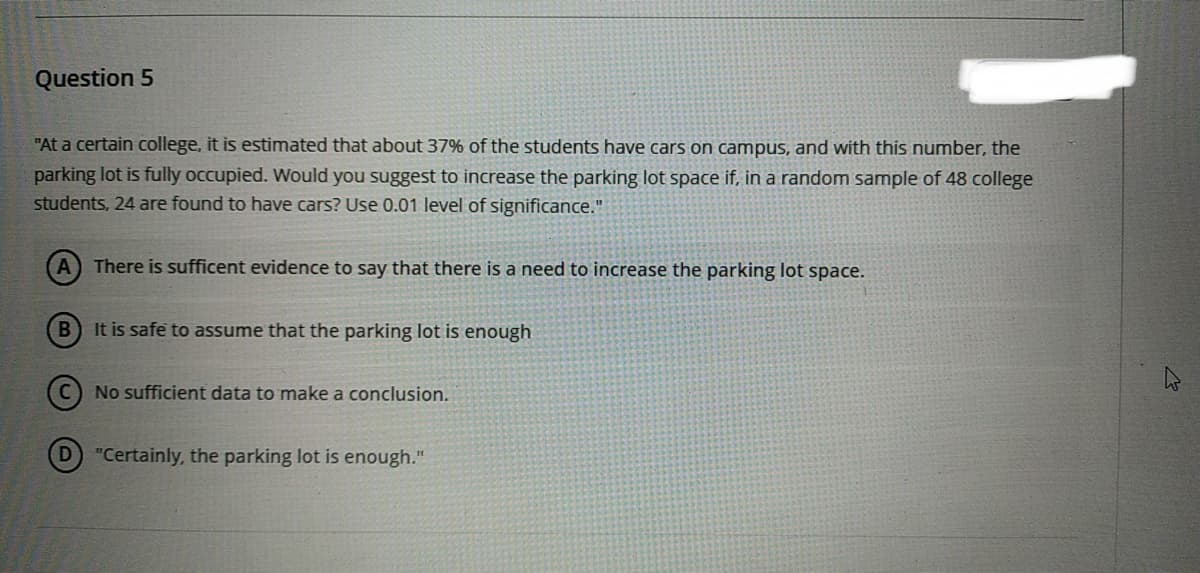 Question 5
"At a certain college, it is estimated that about 37% of the students have cars on campus, and with this number, the
parking lot is fully occupied. Would you suggest to increase the parking lot space if, in a random sample of 48 college
students, 24 are found to have cars? Use 0.01 level of significance."
A There is sufficent evidence to say that there is a need to increase the parking lot space.
B
It is safe to assume that the parking lot is enough
No sufficient data to make a conclusion.
"Certainly, the parking lot is enough."