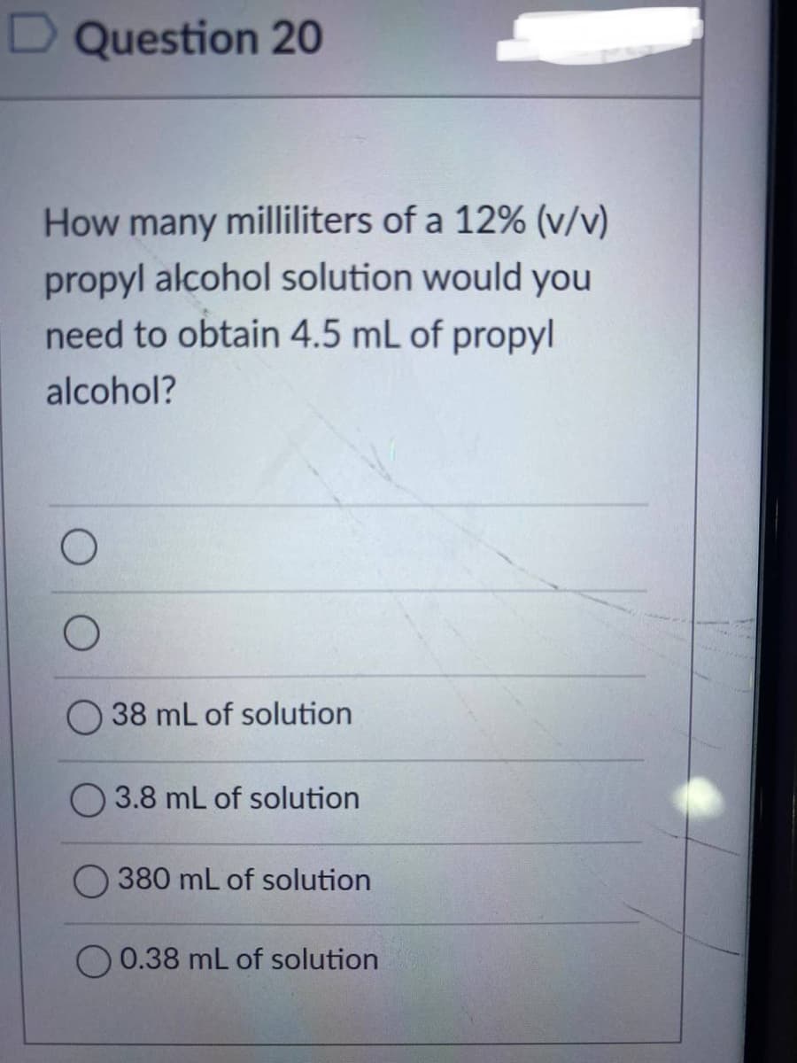 Question 20
How many milliliters of a 12% (v/v)
propyl alcohol solution would you
need to obtain 4.5 mL of propyl
alcohol?
O
38 mL of solution
3.8 mL of solution
380 mL of solution
0.38 mL of solution