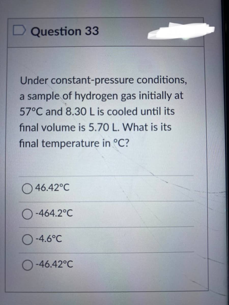 D Question 33
Under constant-pressure conditions,
a sample of hydrogen gas initially at
57°C and 8.30 L is cooled until its
final volume is 5.70 L. What is its
final temperature in °C?
46.42°C
O-464.2°C
O-4.6°C
O-46.42°C