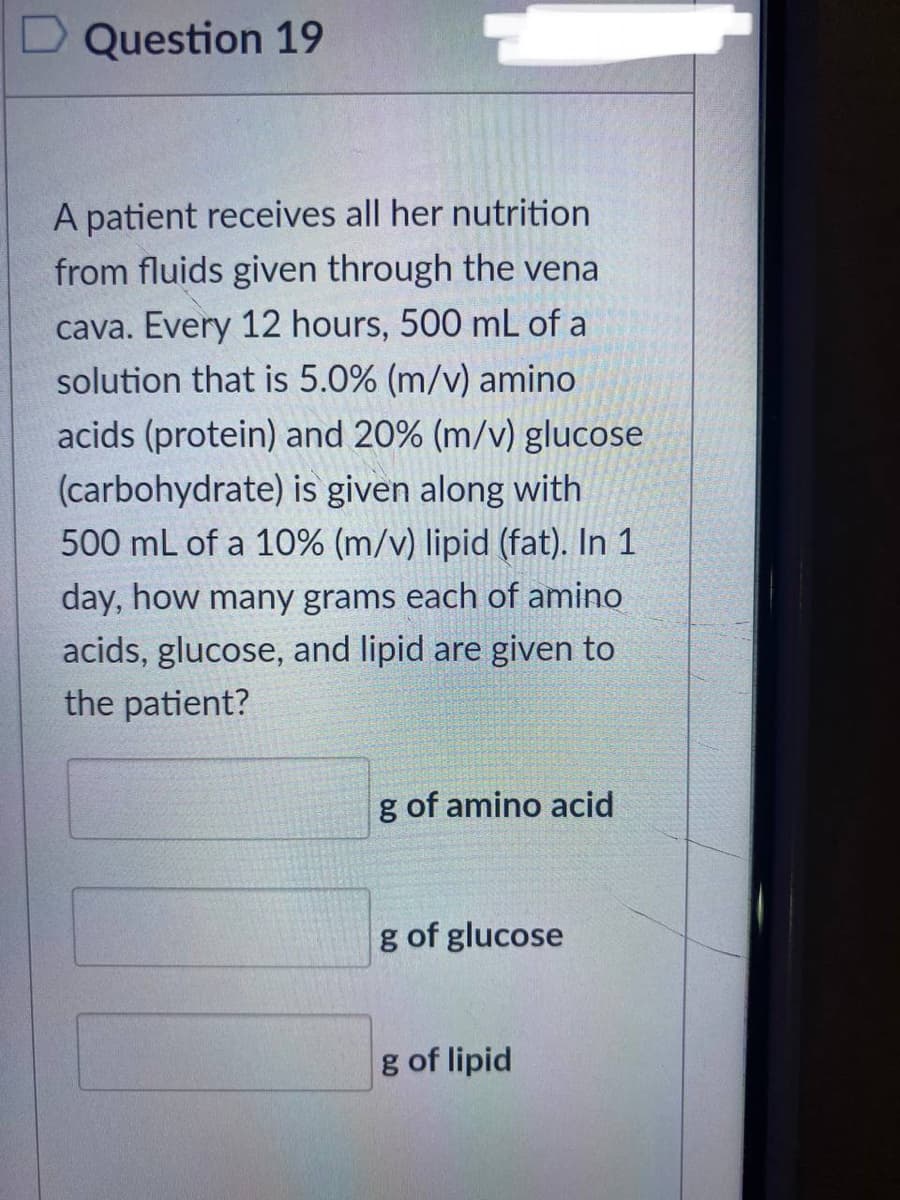 Question 19
A patient receives all her nutrition
from fluids given through the vena
cava. Every 12 hours, 500 mL of a
solution that is 5.0% (m/v) amino
acids (protein) and 20% (m/v) glucose
(carbohydrate) is given along with
500 mL of a 10% (m/v) lipid (fat). In 1
day, how many grams each of amino
acids, glucose, and lipid are given to
the patient?
g of amino acid
g of glucose
g of lipid