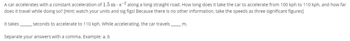 A car accelerates with a constant acceleration of 1.5 m s2 along a long straight road. How long does it take the car to accelerate from 100 kph to 110 kph, and how far
does it travel while doing so? [Hint: watch your units and sig figs! Because there is no other information, take the speeds as three significant figures]
It takes
seconds to accelerate to 110 kph. While accelerating, the car travels
m.
Separate your answers with a comma. Example: a, b
