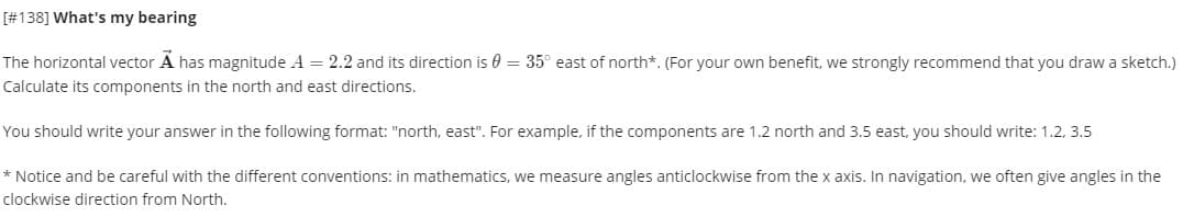 [#138] What's my bearing
The horizontal vector A has magnitude A = 2.2 and its direction is 0 = 35° east of north*. (For your own benefit, we strongly recommend that you draw a sketch.)
Calculate its components in the north and east directions.
You should write your answer in the following format: "north, east". For example, if the components are 1.2 north and 3.5 east, you should write: 1.2, 3.5
* Notice and be careful with the different conventions: in mathematics, we measure angles anticlockwise from the x axis. In navigation, we often give angles in the
clockwise direction from North.
