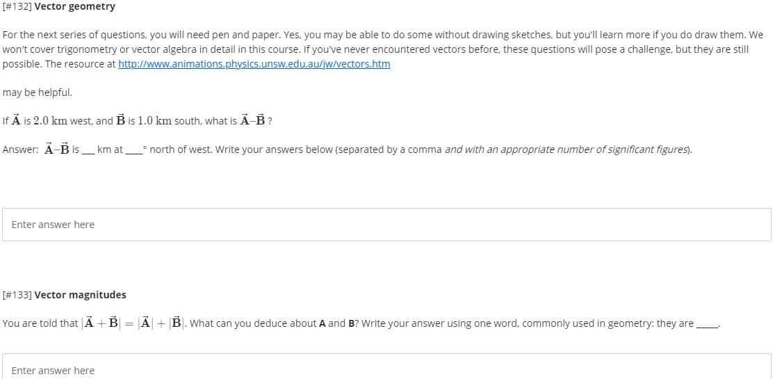 [#132] Vector geometry
For the next series of questions, you will need pen and paper. Yes, you may be able to do some without drawing sketches, but you'll learn more if you do draw them. We
won't cover trigonometry or vector algebra in detail in this course. If you've never encountered vectors before, these questions will pose a challenge, but they are still
possible. The resource at http://www.animations.physics.unsw.edu.au/jw/vectors.htm
may be helpful.
If Å is 2.0 km west, and B is 1.0 km south, what is Ã-B ?
Answer: Á-B is_km at° north of west. Write your answers below (separated by a comma and with an appropriate number of significant figures).
Enter answer here
[#133] Vector magnitudes
You are told that Ã +B| = |Ã|+ |B|. What can you deduce about A and B? Write your answer using one word, commonly used in geometry: they are
Enter answer here
