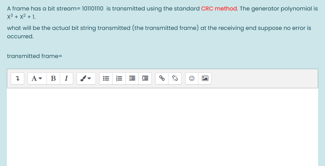 A frame has a bit stream= 101101110 is transmitted using the standard CRC method. The generator polynomial is
x3 + X² + 1.
what will be the actual bit string transmitted (the transmitted frame) at the receiving end suppose no error is
occurred.
transmitted frame=
B
I
