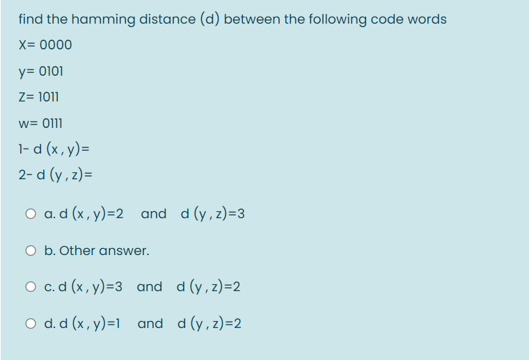 find the hamming distance (d) between the following code words
X= 0000
y= 0101
Z= 1011
w= 0111
1- d (x, y)=
2- d (y , z)=
O a.d (x, y)=2 and d (y, z)=3
O b. Other answer.
O c.d (x, y)=3 and d (y, z)=2
O d. d (x, y)=1 and d (y, z)=2
