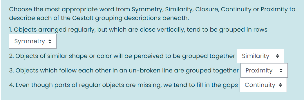 Choose the most appropriate word from Symmetry, Similarity, Closure, Continuity or Proximity to
describe each of the Gestalt grouping descriptions beneath.
1. Objects arranged regularly, but which are close vertically, tend to be grouped in rows
Symmetry +
2. Objects of similar shape or color will be perceived to be grouped together
Similarity +
3. Objects which follow each other in an un-broken line are grouped together Proximity +
4. Even though parts of regular objects are missing, we tend to fill in the gaps Continuity •
