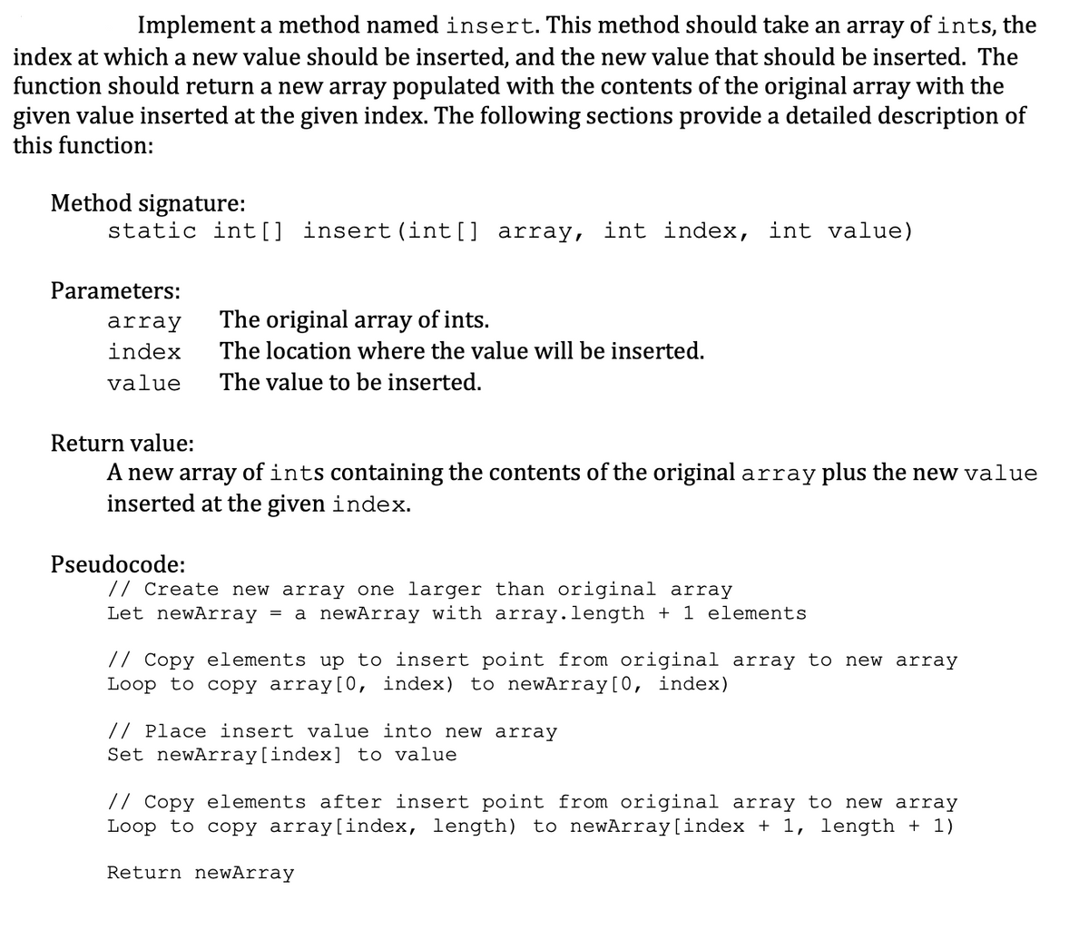 Implement a method named insert. This method should take an array of ints, the
index at which a new value should be inserted, and the new value that should be inserted. The
function should return a new array populated with the contents of the original array with the
given value inserted at the given index. The following sections provide a detailed description of
this function:
Method signature:
static int[] insert (int[] array, int index, int value)
Parameters:
array
The original array of ints.
index
The location where the value will be inserted.
value
The value to be inserted.
Return value:
A new array of ints containing the contents of the original array plus the new value
inserted at the given index.
Pseudocode:
// Create new array one larger than original array
Let newArray = a newArray with array.length + 1 elements
// Copy elements up to insert point from original array to new array
Loop to copy array [0, index) to newArray [0, index)
// Place insert value into new array
Set newArray[index] to value
// Copy elements after insert point from original array to new array
Loop to copy array[index, length) to newArray[index + 1, length + 1)
Return newArray