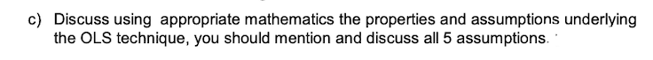 c) Discuss using appropriate mathematics the properties and assumptions underlying
the OLS technique, you should mention and discuss all 5 assumptions.