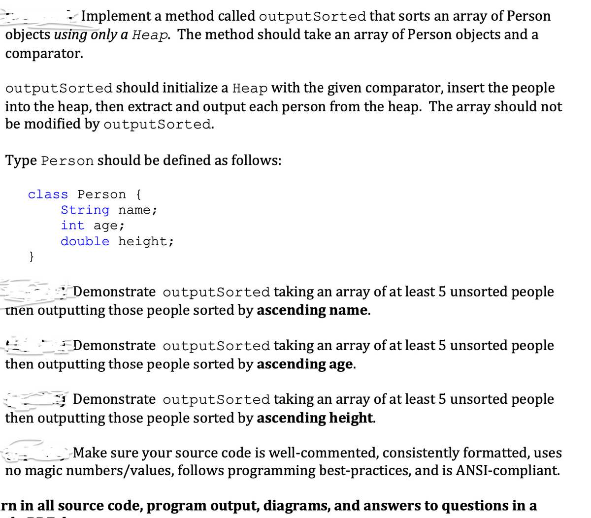 Implement a method called output Sorted that sorts an array of Person
objects using only a Heap. The method should take an array of Person objects and a
comparator.
outputSorted should initialize a Heap with the given comparator, insert the people
into the heap, then extract and output each person from the heap. The array should not
be modified by outputSorted.
Type Person should be defined as follows:
class Person {
String name;
int age;
double height;
Demonstrate outputSorted taking an array of at least 5 unsorted people
then outputting those people sorted by ascending name.
Demonstrate outputSorted taking an array of at least 5 unsorted people
then outputting those people sorted by ascending age.
Demonstrate outputSorted taking an array of at least 5 unsorted people
then outputting those people sorted by ascending height.
Make sure your source code is well-commented, consistently formatted, uses
no magic numbers/values, follows programming best-practices, and is ANSI-compliant.
rn in all source code, program output, diagrams, and answers to questions in a