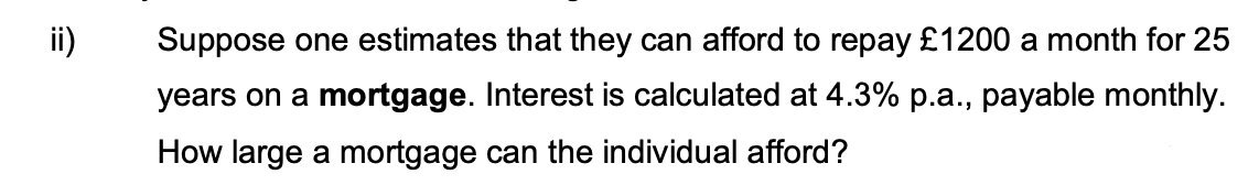 ii)
Suppose one estimates that they can afford to repay £1200 a month for 25
years on a mortgage. Interest is calculated at 4.3% p.a., payable monthly.
How large a mortgage can the individual afford?