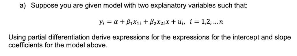 a) Suppose you are given model with two explanatory variables such that:
Y₁ = a + B₁x₁i + B₂x₂₁x + u₁, i = 1,2,...n
Using partial differentiation derive expressions for the expressions for the intercept and slope
coefficients for the model above.