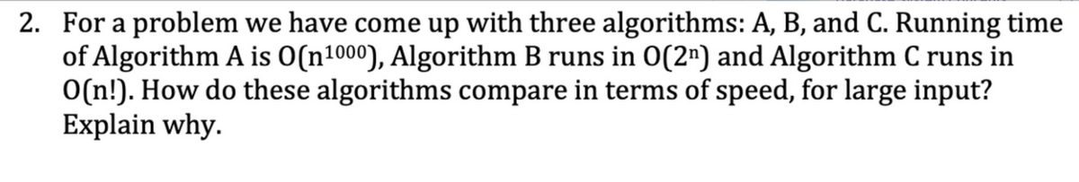 2. For a problem we have come up with three algorithms: A, B, and C. Running time
of Algorithm A is O(n1000), Algorithm B runs in 0(2¹) and Algorithm C runs in
O(n!). How do these algorithms compare in terms of speed, for large input?
Explain why.