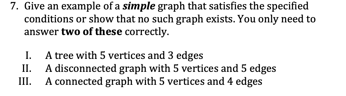 7. Give an example of a simple graph that satisfies the specified
conditions or show that no such graph exists. You only need to
answer two of these correctly.
I.
A tree with 5 vertices and 3 edges
II. A disconnected graph with 5 vertices and 5 edges
III. A connected graph with 5 vertices and 4 edges