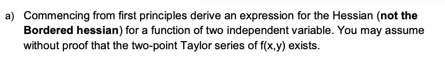 a) Commencing from first principles derive an expression for the Hessian (not the
Bordered hessian) for a function of two independent variable. You may assume
without proof that the two-point Taylor series of f(x,y) exists.