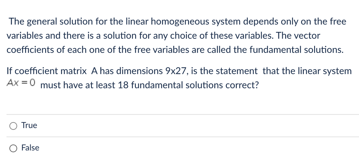 The general solution for the linear homogeneous system depends only on the free
variables and there is a solution for any choice of these variables. The vector
coefficients of each one of the free variables are called the fundamental solutions.
If coefficient matrix A has dimensions 9x27, is the statement that the linear system
Ax = 0 must have at least 18 fundamental solutions correct?
True
O False