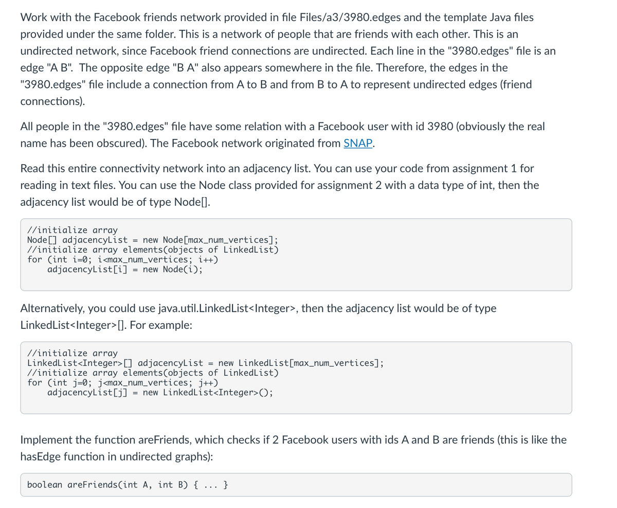 Work with the Facebook friends network provided in file Files/a3/3980.edges and the template Java files
provided under the same folder. This is a network of people that are friends with each other. This is an
undirected network, since Facebook friend connections are undirected. Each line in the "3980.edges" file is an
edge "A B". The opposite edge "BA" also appears somewhere in the file. Therefore, the edges in the
"3980.edges" file include a connection from A to B and from B to A to represent undirected edges (friend
connections).
All people in the "3980.edges" file have some relation with a Facebook user with id 3980 (obviously the real
name has been obscured). The Facebook network originated from SNAP.
Read this entire connectivity network into an adjacency list. You can use your code from assignment 1 for
reading in text files. You can use the Node class provided for assignment 2 with a data type of int, then the
adjacency list would be of type Node[].
//initialize array
Node] adjacencyList = new Node[max_num_vertices];
//initialize array elements(objects of LinkedList)
for (int i=0; i<max_num_vertices; i++)
adjacencyList[i] = new Node(i);
Alternatively, you could use java.util.LinkedList<Integer>, then the adjacency list would be of type
LinkedList<Integer> []. For example:
//initialize array
LinkedList<Integer>[] adjacencyList = new LinkedList[max_num_vertices];
//initialize array elements(objects of LinkedList)
for (int j=0; j<max_num_vertices; j++)
adjacencyList[j] = new LinkedList<Integer>();
Implement the function areFriends, which checks if 2 Facebook users with ids A and B are friends (this is like the
hasEdge function in undirected graphs):
boolean areFriends(int A, int B) {
}