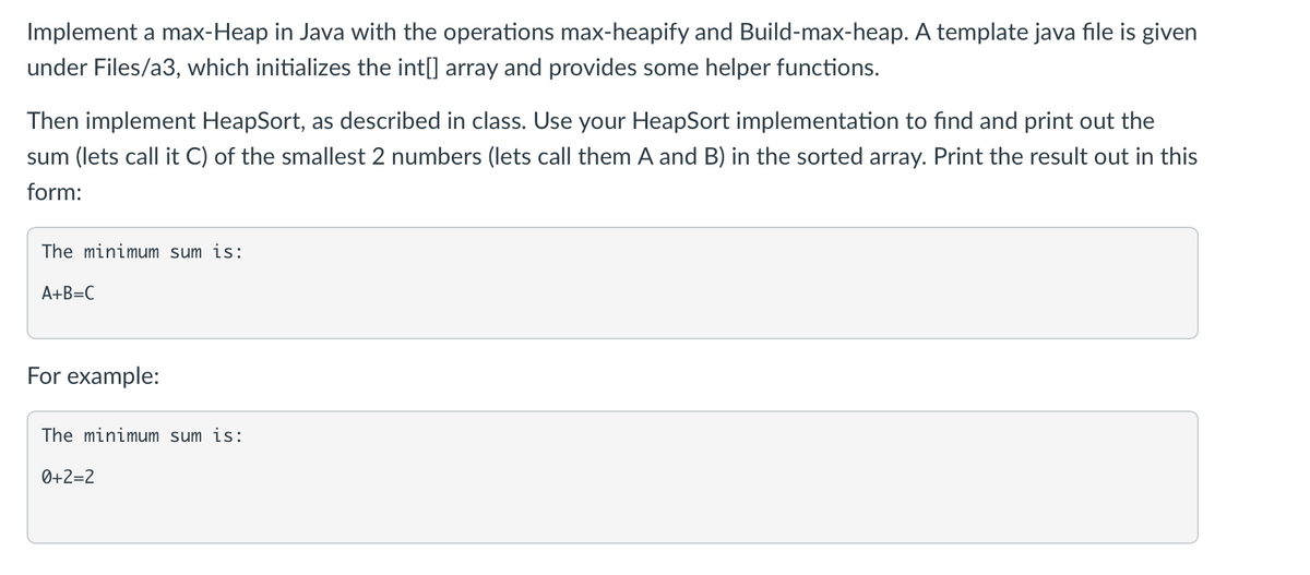 Implement a max-Heap in Java with the operations max-heapify and Build-max-heap. A template java file is given
under Files/a3, which initializes the int[] array and provides some helper functions.
Then implement HeapSort, as described in class. Use your HeapSort implementation to find and print out the
sum (lets call it C) of the smallest 2 numbers (lets call them A and B) in the sorted array. Print the result out in this
form:
The minimum sum is:
A+B=C
For example:
The minimum sum is:
0+2=2