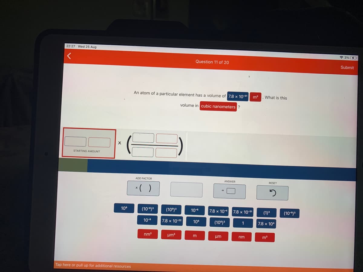 22:27 Wed 25 Aug
* 3%
Question 11 of 20
Submit
An atom of a particular element has a volume of 7.8 x 10-31
What is this
volume in cubic nanometers ?
STARTING AMOUNT
ADD FACTOR
ANSWER
RESET
*( )
10°
(10-*)3
(10°)3
10-6
7.8 x 10-4
7.8 x 10-31
(1)3
(10-)3
10-9
7.8 x 10-22
10°
(10)3
1
7.8 x 104
nm
um
um
nm
Tap here or pull up for additional resources
