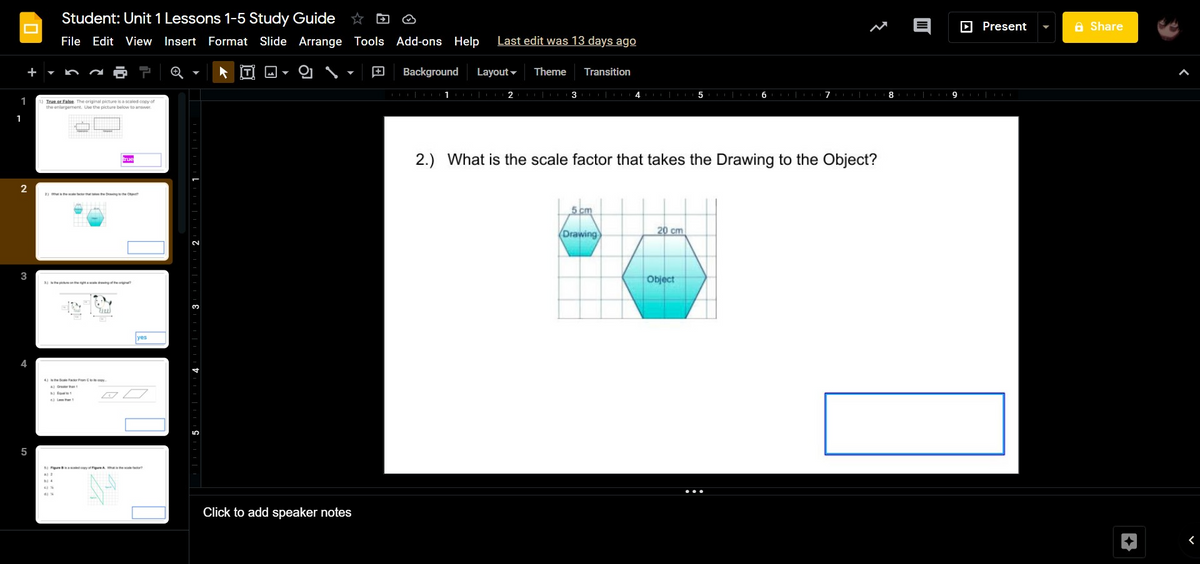 Student: Unit 1 Lessons 1-5 Study Guide ☆ D ☺
D Present
A Share
File Edit View Insert Format Slide Arrange Tools Add-ons Help
Last edit was 13 days ago
Background
Layout -
Theme
Transition
1
1
Irue or False The original picture is a scaled copy of
the enlargement. Use the picture below to ansver
1
2.) What is the scale factor that takes the Drawing to the Object?
2) Whehe le th te te Drngte Otm
5 cm
20 cm
Drawing
3
Object
3 epiethe avingofte
4 se Scae Fator on Cos capy
foae 1
5
BI seoyoueA Wh e t
Click to add speaker notes
